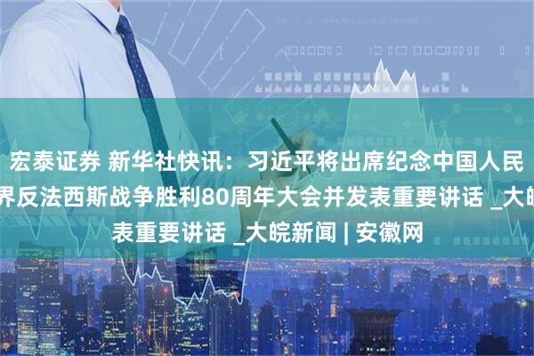宏泰证券 新华社快讯：习近平将出席纪念中国人民抗日战争暨世界反法西斯战争胜利80周年大会并发表重要讲话 _大皖新闻 | 安徽网