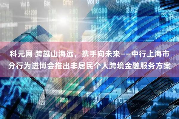 科元网 跨越山海远，携手向未来——中行上海市分行为进博会推出非居民个人跨境金融服务方案