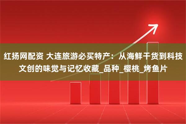 红扬网配资 大连旅游必买特产：从海鲜干货到科技文创的味觉与记忆收藏_品种_樱桃_烤鱼片