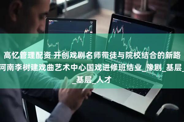 高忆管理配资 开创戏剧名师带徒与院校结合的新路子！河南李树建戏曲艺术中心国戏进修班结业_豫剧_基层_人才