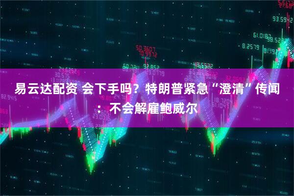 易云达配资 会下手吗？特朗普紧急“澄清”传闻：不会解雇鲍威尔