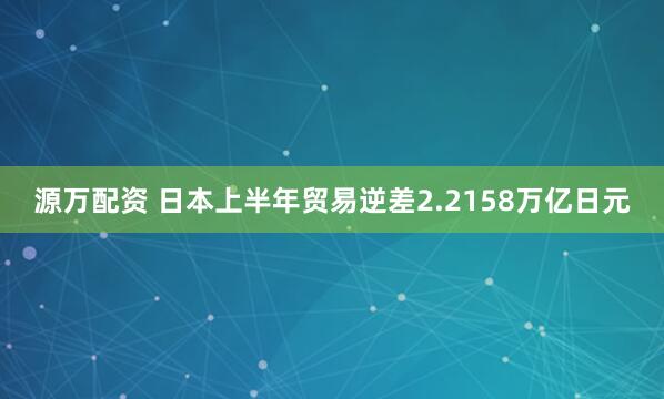 源万配资 日本上半年贸易逆差2.2158万亿日元