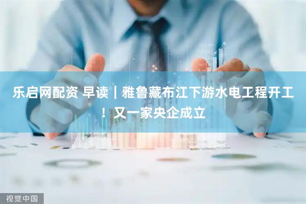 乐启网配资 早读｜雅鲁藏布江下游水电工程开工！又一家央企成立