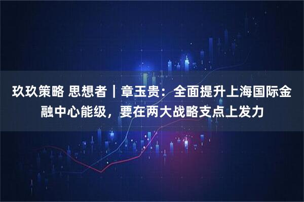 玖玖策略 思想者｜章玉贵：全面提升上海国际金融中心能级，要在两大战略支点上发力