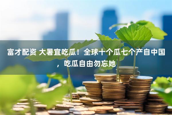 富才配资 大暑宜吃瓜！全球十个瓜七个产自中国，吃瓜自由勿忘她