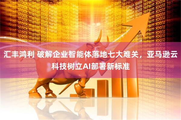 汇丰鸿利 破解企业智能体落地七大难关，亚马逊云科技树立AI部署新标准