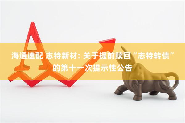 海通速配 志特新材: 关于提前赎回“志特转债”的第十一次提示性公告