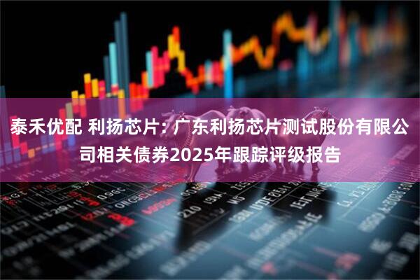 泰禾优配 利扬芯片: 广东利扬芯片测试股份有限公司相关债券2025年跟踪评级报告