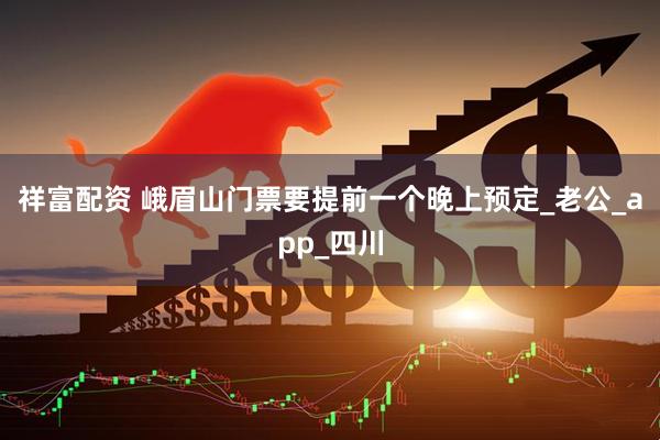 祥富配资 峨眉山门票要提前一个晚上预定_老公_app_四川