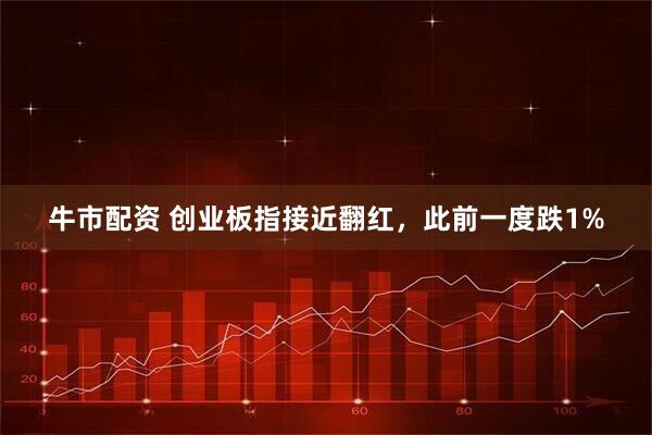 牛市配资 创业板指接近翻红，此前一度跌1%