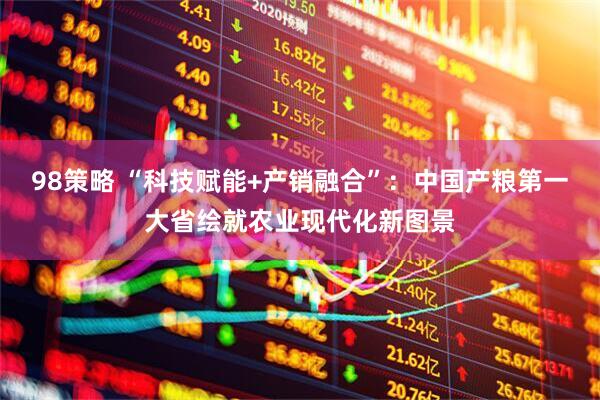 98策略 “科技赋能+产销融合”：中国产粮第一大省绘就农业现代化新图景