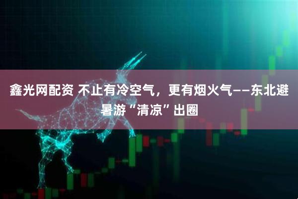 鑫光网配资 不止有冷空气，更有烟火气——东北避暑游“清凉”出圈