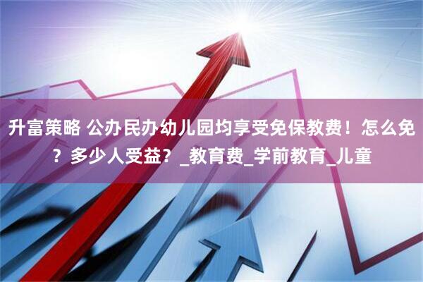 升富策略 公办民办幼儿园均享受免保教费！怎么免？多少人受益？_教育费_学前教育_儿童