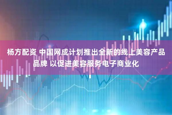 杨方配资 中国网成计划推出全新的线上美容产品品牌 以促进美容服务电子商业化