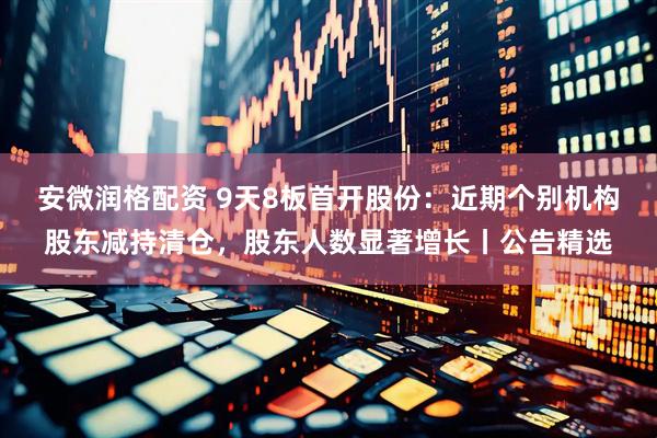 安微润格配资 9天8板首开股份：近期个别机构股东减持清仓，股东人数显著增长丨公告精选