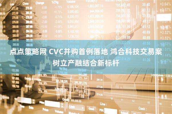 点点策略网 CVC并购首例落地 鸿合科技交易案树立产融结合新标杆