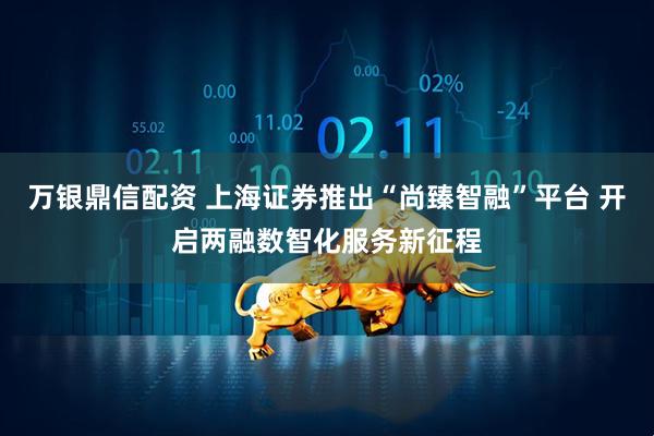 万银鼎信配资 上海证券推出“尚臻智融”平台 开启两融数智化服务新征程