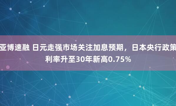 亚博速融 日元走强市场关注加息预期,日本央行政策利率升至30年新高0.75%
