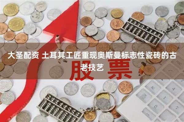 大圣配资 土耳其工匠重现奥斯曼标志性瓷砖的古老技艺
