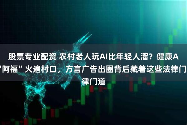 股票专业配资 农村老人玩AI比年轻人溜?健康AI“阿福”火遍村口,方言广告出圈背后藏着这些法律门道